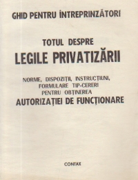 Totul despre legile privatizarii. Norme, dispozitii, instructiuni, formulare tip-cereri pentru obtinerea autorizatiei de functionare